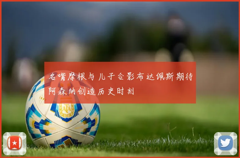 名嘴摩根与儿子合影布达佩斯期待阿森纳创造历史时刻