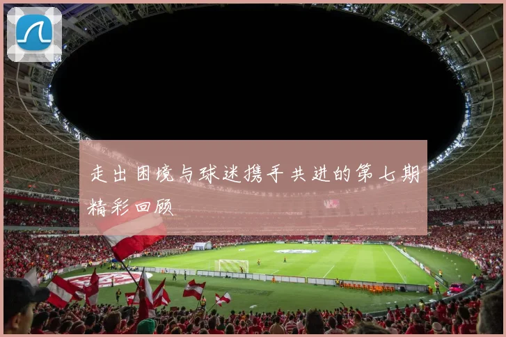 走出困境与球迷携手共进的第七期精彩回顾