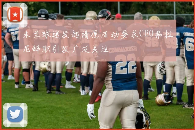 米兰球迷发起请愿活动要求CEO弗拉尼辞职引发广泛关注