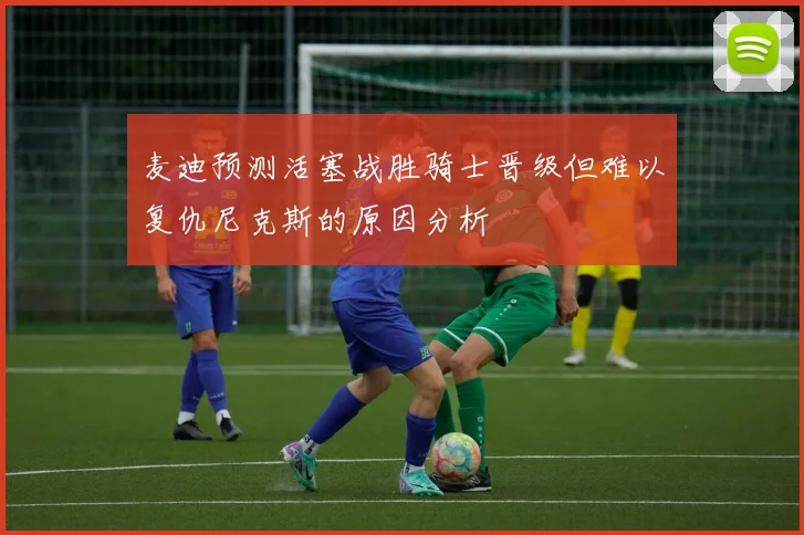 麦迪预测活塞战胜骑士晋级但难以复仇尼克斯的原因分析