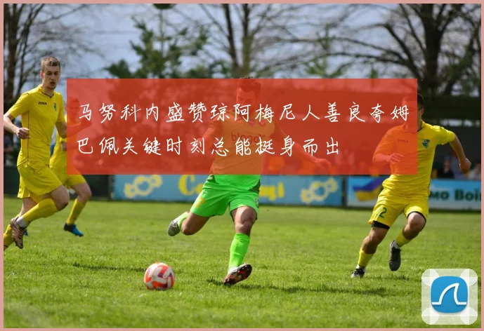 马努科内盛赞琼阿梅尼人善良夸姆巴佩关键时刻总能挺身而出
