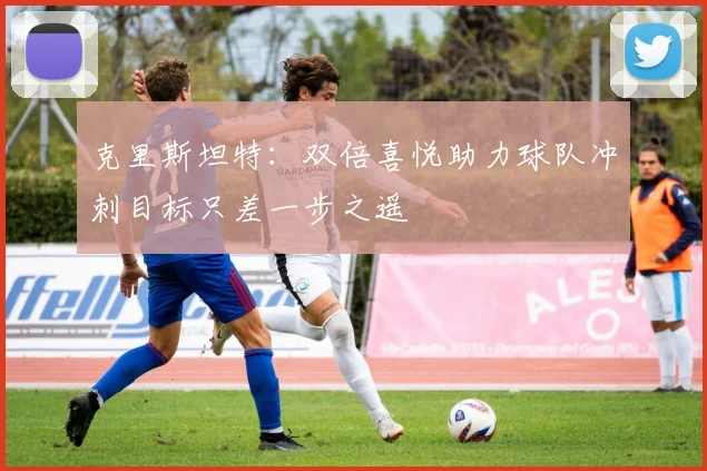 克里斯坦特：双倍喜悦助力球队冲刺目标只差一步之遥