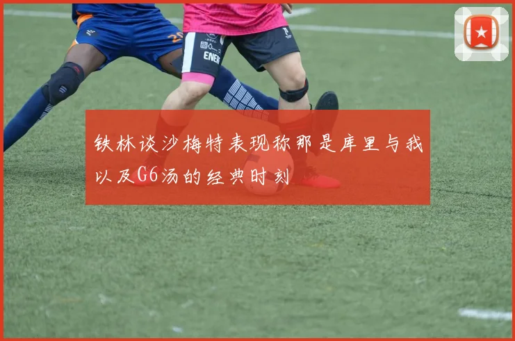 铁林谈沙梅特表现称那是库里与我以及G6汤的经典时刻