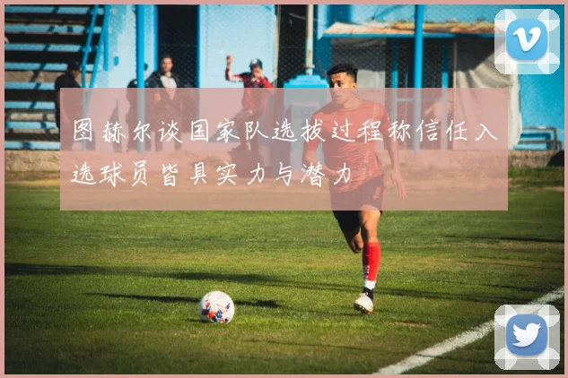 图赫尔谈国家队选拔过程称信任入选球员皆具实力与潜力