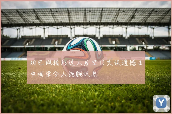 姆巴佩精彩过人后空门失误遗憾击中横梁令人扼腕叹息
