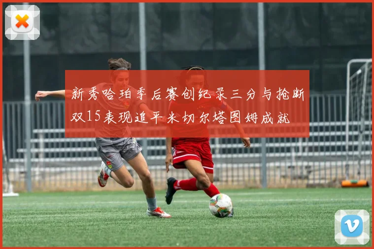 新秀哈珀季后赛创纪录三分与抢断双15表现追平米切尔塔图姆成就