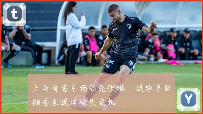 上海海港半场领先张琳芃进球李新翔吾米提江错失良机