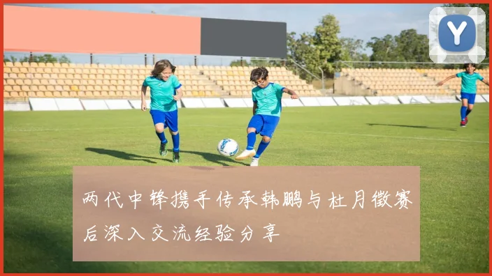两代中锋携手传承韩鹏与杜月徵赛后深入交流经验分享