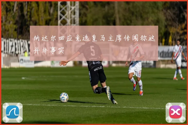纳达尔回应竞选皇马主席传闻称这并非事实