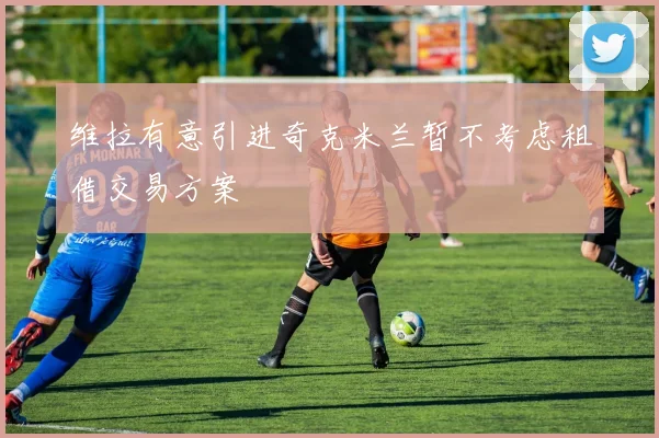 维拉有意引进奇克米兰暂不考虑租借交易方案
