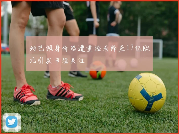 姆巴佩身价恐遭重挫或降至17亿欧元引发市场关注