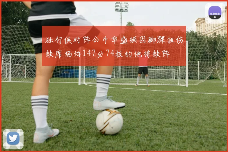 独行侠对阵公牛华盛顿因脚踝扭伤缺席场均147分74板的他将缺阵