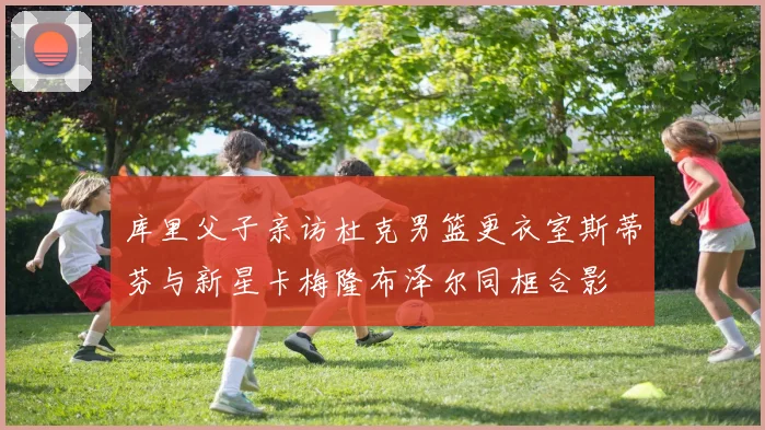 库里父子亲访杜克男篮更衣室斯蒂芬与新星卡梅隆布泽尔同框合影