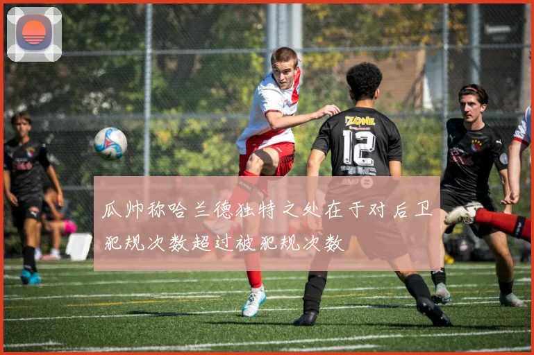 瓜帅称哈兰德独特之处在于对后卫犯规次数超过被犯规次数