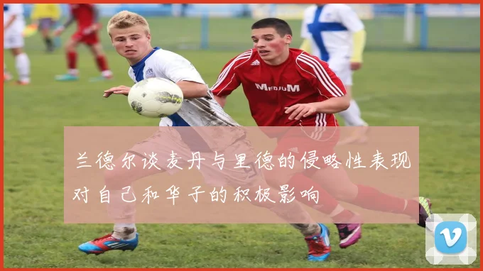 兰德尔谈麦丹与里德的侵略性表现对自己和华子的积极影响