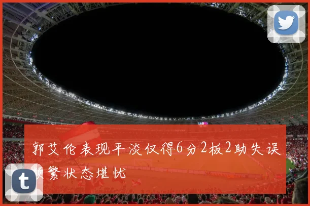 郭艾伦表现平淡仅得6分2板2助失误频繁状态堪忧