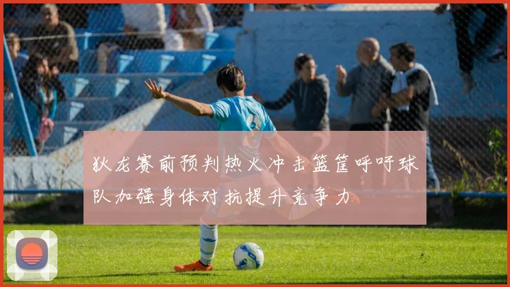 狄龙赛前预判热火冲击篮筐呼吁球队加强身体对抗提升竞争力