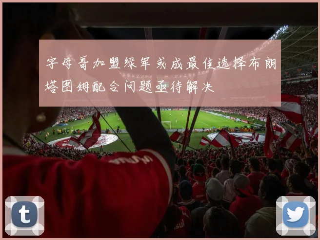 字母哥加盟绿军或成最佳选择布朗塔图姆配合问题亟待解决