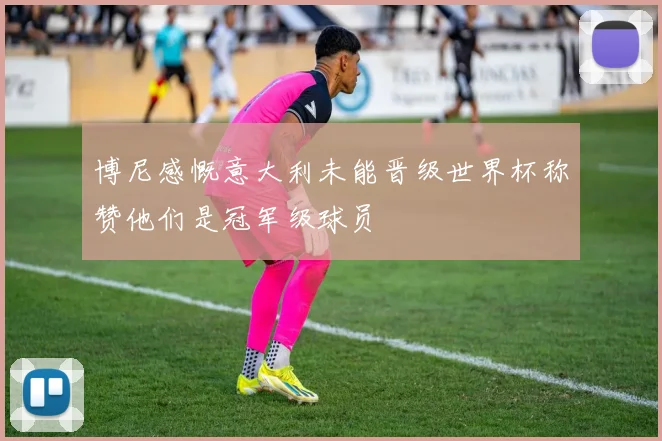 博尼感慨意大利未能晋级世界杯称赞他们是冠军级球员
