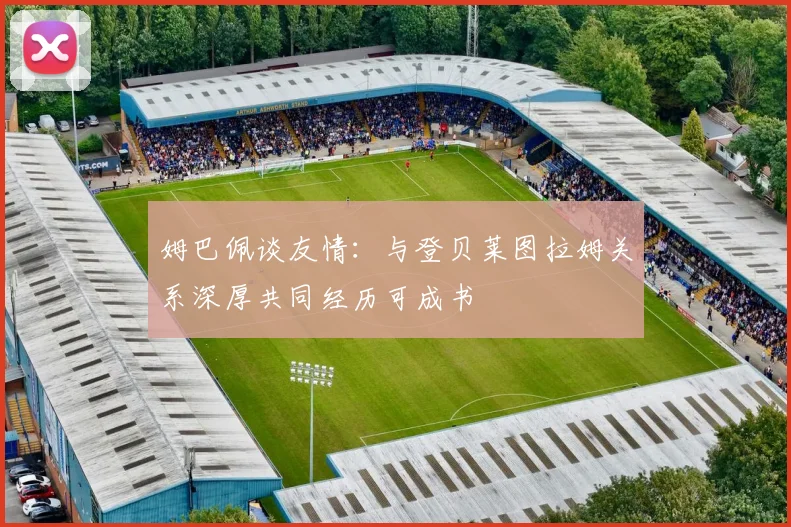 姆巴佩谈友情：与登贝莱图拉姆关系深厚共同经历可成书