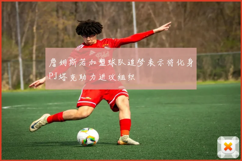 詹姆斯若加盟球队追梦表示将化身PJ塔克助力进攻组织